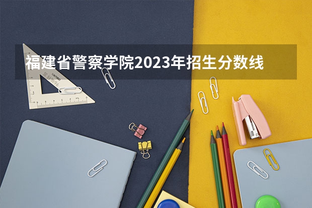 福建省警察学院2023年招生分数线 福建警察学院福建录取分数线