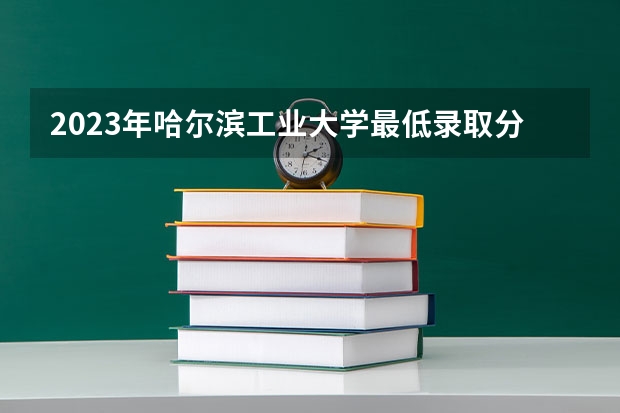 2023年哈尔滨工业大学最低录取分数参考 黑龙江往年录取分数线