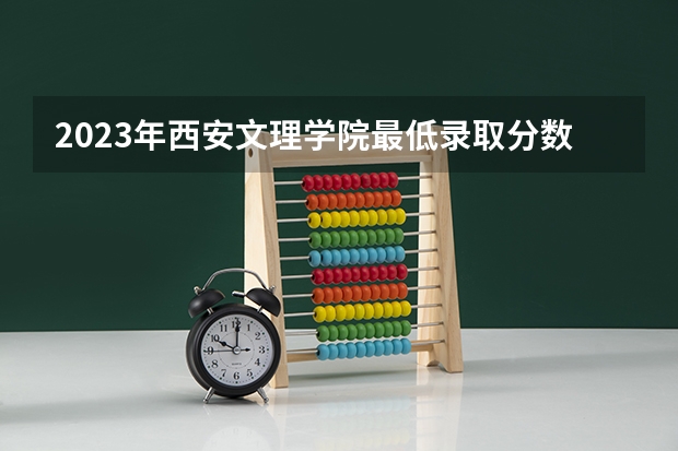 2023年西安文理学院最低录取分数参考 陕西往年录取分数线