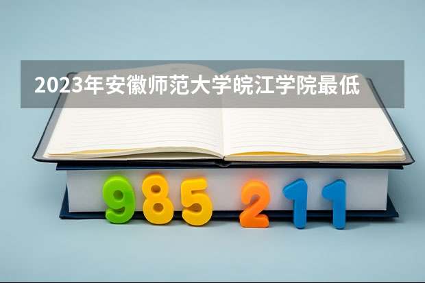 2023年安徽师范大学皖江学院最低录取分数参考 安徽往年录取分数线
