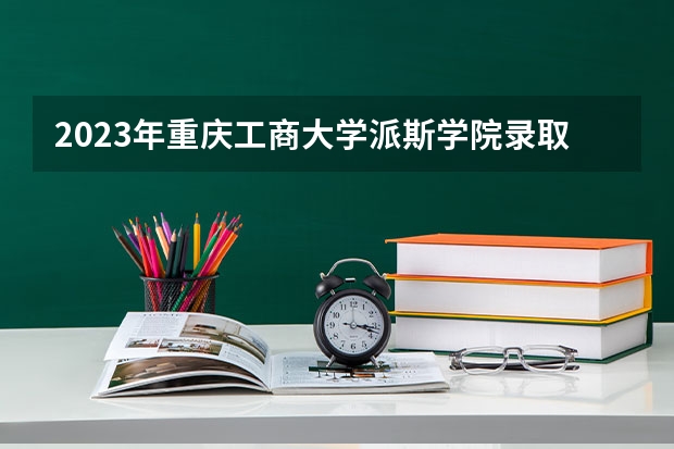 2023年重庆工商大学派斯学院录取最低分是多少 重庆工商大学派斯学院历年录取参考