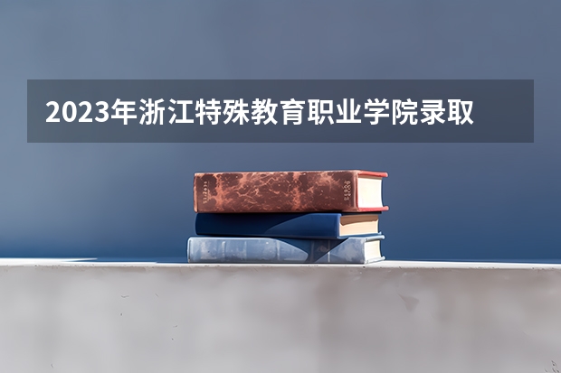 2023年浙江特殊教育职业学院录取最低分是多少 浙江特殊教育职业学院历年录取参考