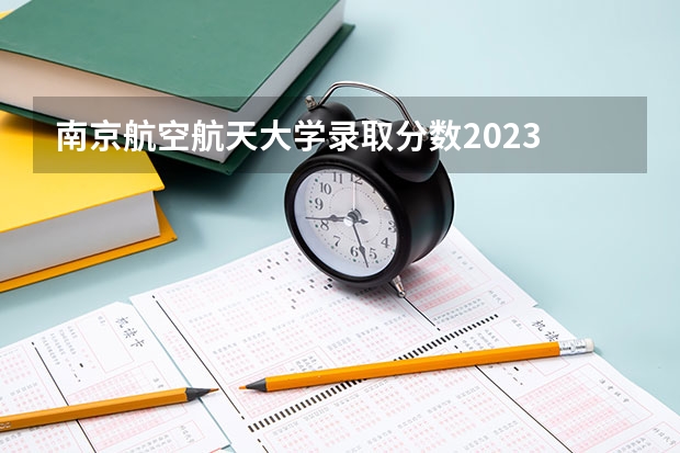 南京航空航天大学录取分数2023 南京航天航空大学录取分数 南京航空航天大学分数线