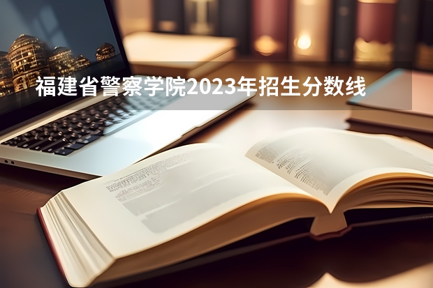 福建省警察学院2023年招生分数线 福建警察学院录取分数线