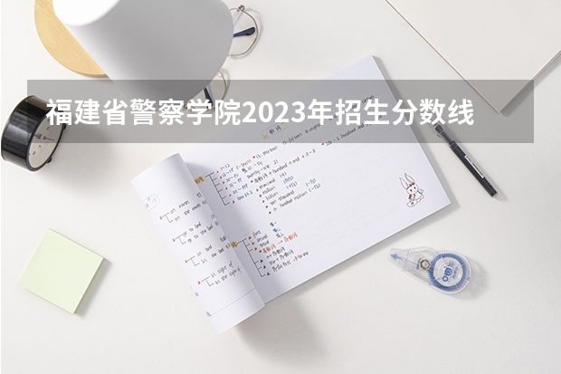 福建省警察学院2023年招生分数线（福建警察学院分数）