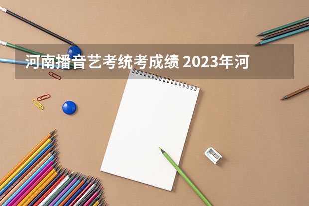 河南播音艺考统考成绩 2023年河南播音主持艺考分数线