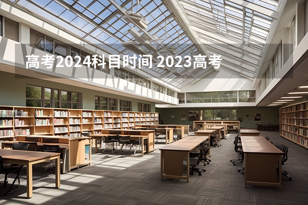 高考2024科目时间 2023高考科目顺序及时间
