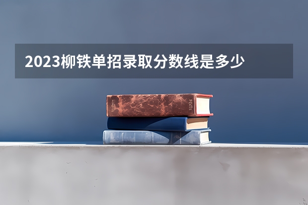 2023柳铁单招录取分数线是多少