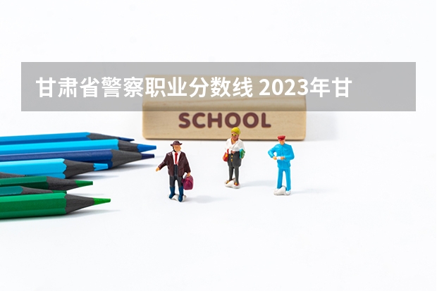 甘肃省警察职业分数线 2023年甘警院分数线