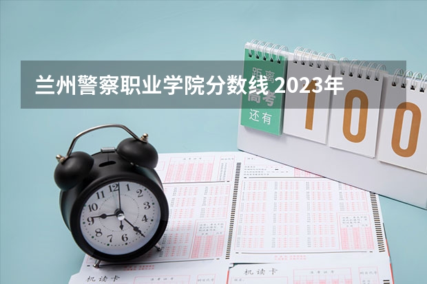 兰州警察职业学院分数线 2023年甘肃r段录取院校及分数线