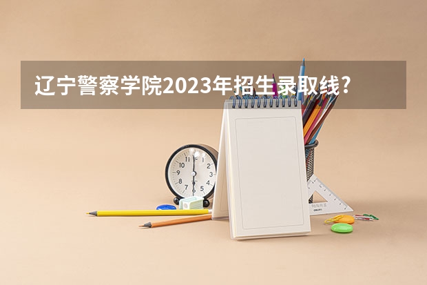 辽宁警察学院2023年招生录取线? 辽宁警察学院各专业录取分数线
