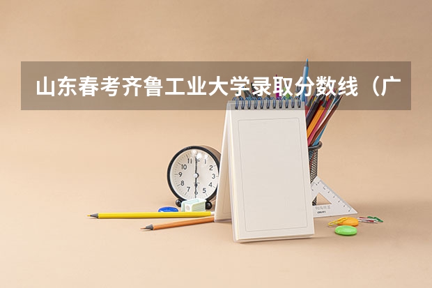 山东春考齐鲁工业大学录取分数线（广东春考各校分数线）
