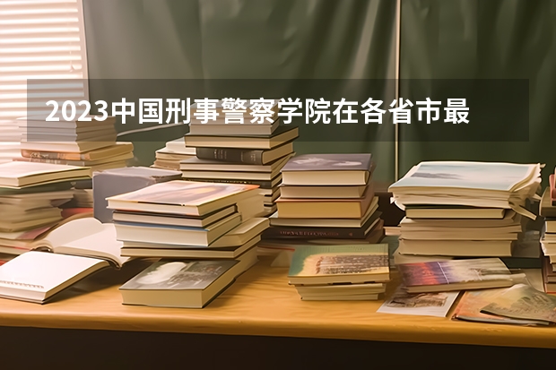 2023中国刑事警察学院在各省市最低录取位次（警察公安类大学分数线）