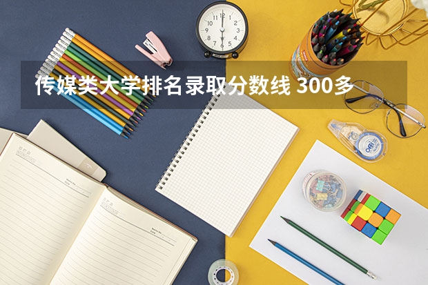 传媒类大学排名录取分数线 300多分能上的传媒大学排名