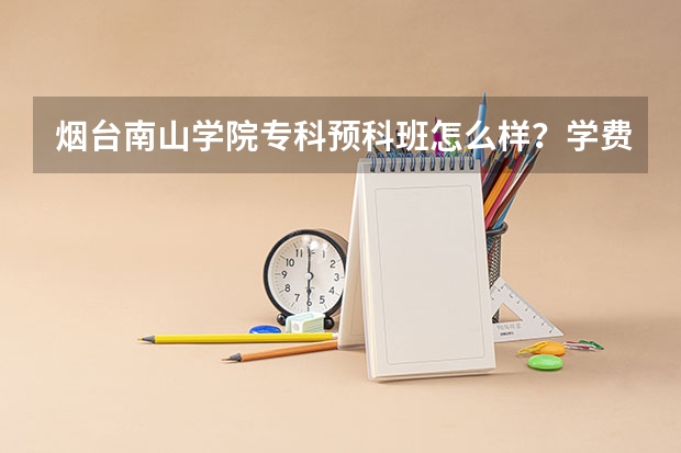 烟台南山学院专科预科班怎么样？学费是多少呢？烟台南山学院专科女生选什么专业好？