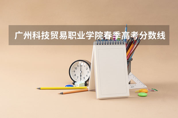 广州科技贸易职业学院春季高考分数线（广东春季高考分数线）