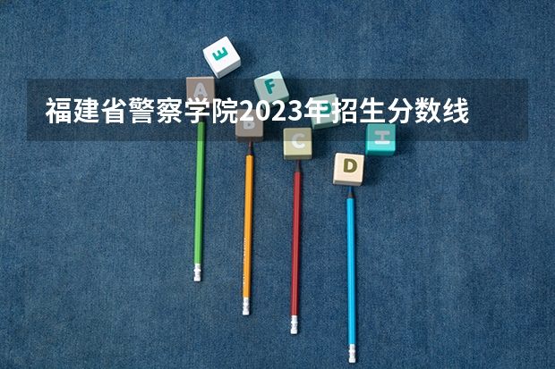 福建省警察学院2023年招生分数线（福建警察学院公安类分数线）