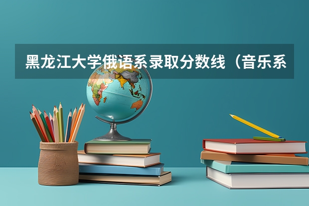 黑龙江大学俄语系录取分数线（音乐系大学排名）