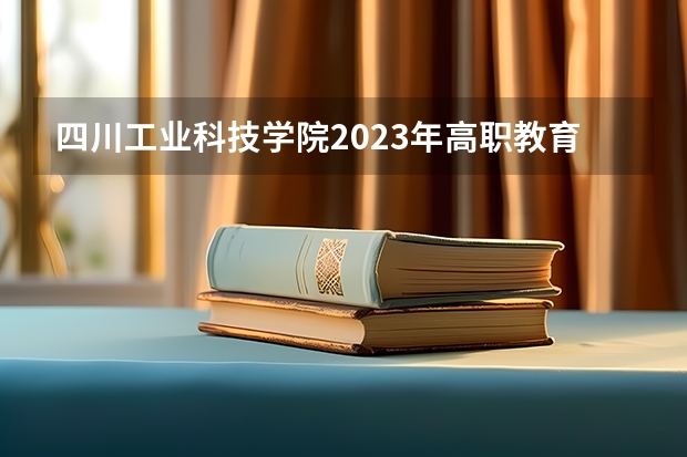 四川工业科技学院2023年高职教育单招报考指南公布（2023年四川单招公办学校分数线表）