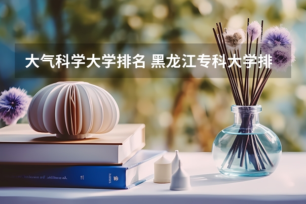 大气科学大学排名 黑龙江专科大学排名及分数线