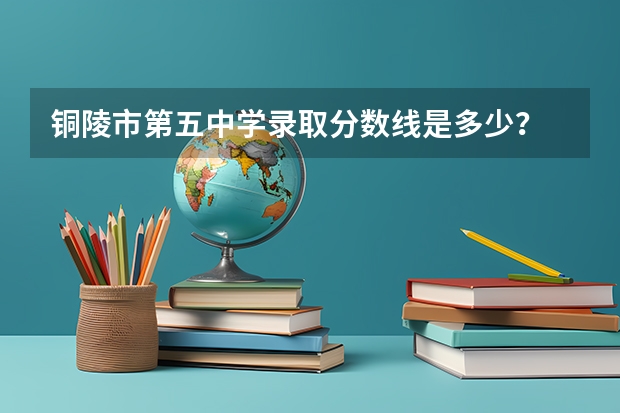 铜陵市第五中学录取分数线是多少？