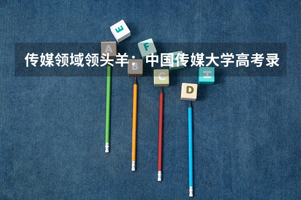 传媒领域领头羊：中国传媒大学高考录取分数线及位次公布（传媒专业大学排名）