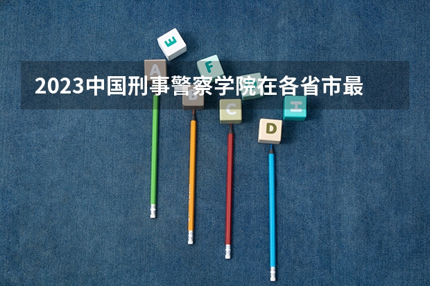 2023中国刑事警察学院在各省市最低录取位次 警官学院本科录取分数线2023年