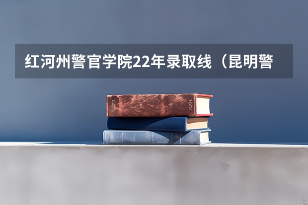 红河州警官学院22年录取线（昆明警官学院录取分数线）