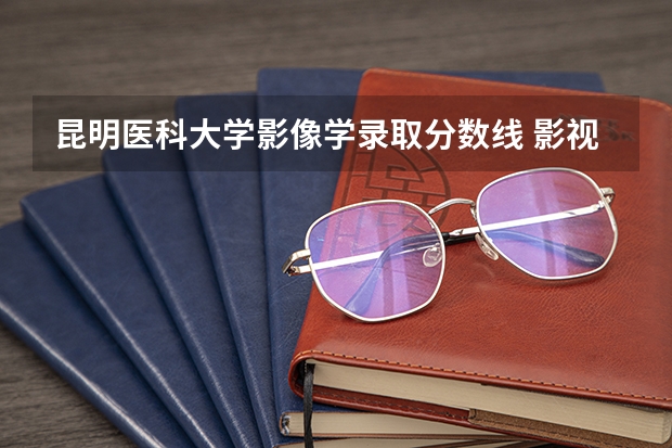 昆明医科大学影像学录取分数线 影视大学排名及分数线