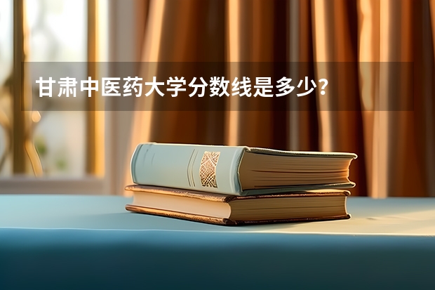 甘肃中医药大学分数线是多少？