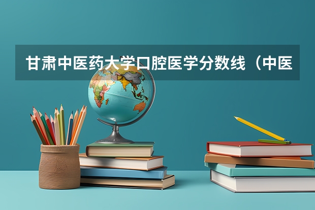 甘肃中医药大学口腔医学分数线（中医医科大学全国排名及分数线）