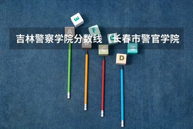 吉林警察学院分数线（长春市警官学院录取分数线）