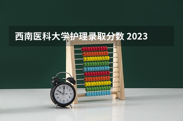 西南医科大学护理录取分数 2023西南医科大学录取分数线