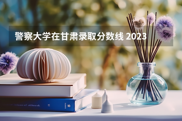 警察大学在甘肃录取分数线 2023年甘警院分数线