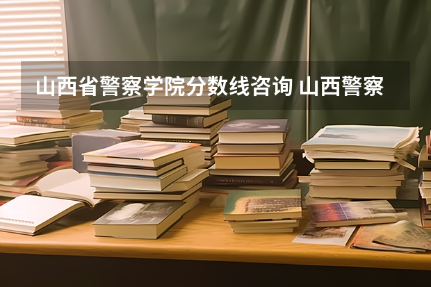 山西省警察学院分数线咨询 山西警察学院分数线