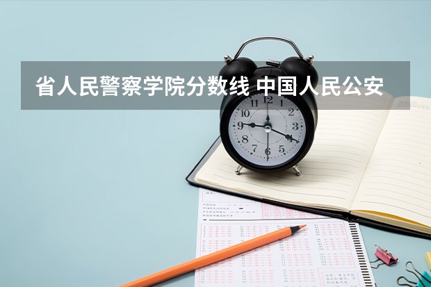 省人民警察学院分数线 中国人民公安大学录取分数线2023侦查学