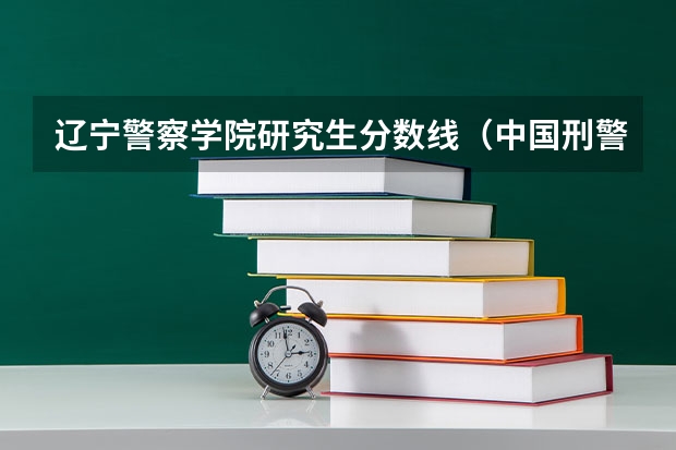辽宁警察学院研究生分数线（中国刑警学院研究生女生分数）
