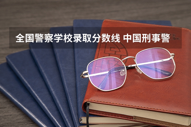 全国警察学校录取分数线 中国刑事警察学院2023录取线