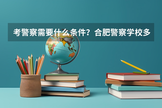 考警察需要什么条件？合肥警察学校多少分能进？