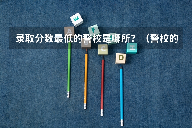 录取分数最低的警校是哪所？（警校的最低分数、要求。）