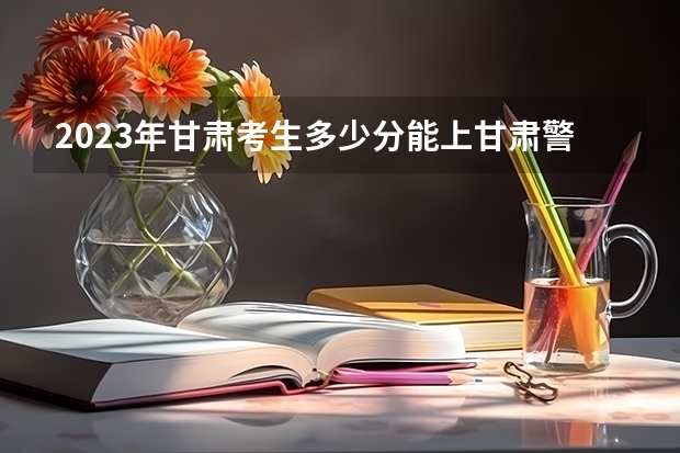 2023年甘肃考生多少分能上甘肃警察学校？