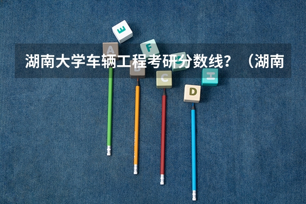 湖南大学车辆工程考研分数线？（湖南大学研究生录取分数线2023）