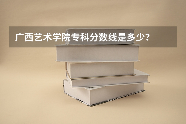 广西艺术学院专科分数线是多少？