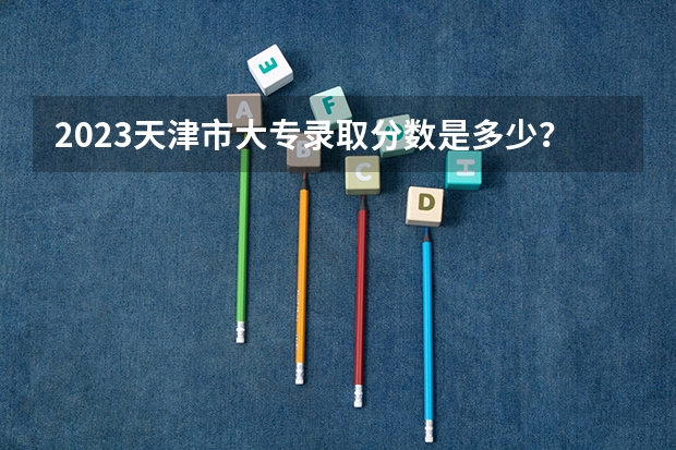 2023天津市大专录取分数是多少？