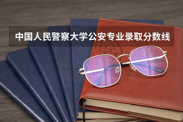 中国人民警察大学公安专业录取分数线 中国人民公安大学录取分数线2023侦查学