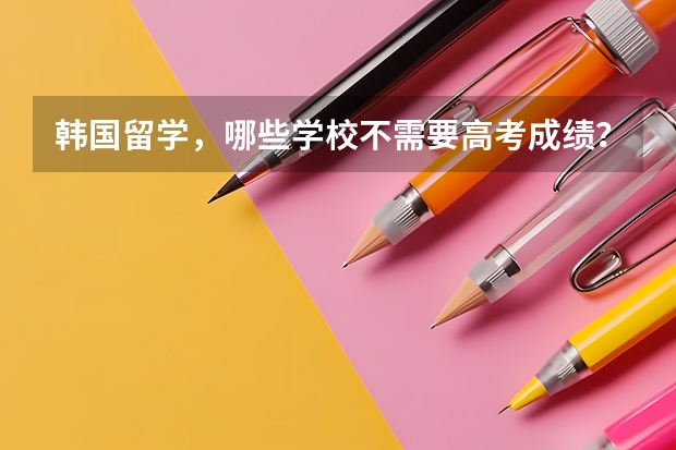 韩国留学，哪些学校不需要高考成绩？留学生回国邮寄行李要注意什么?