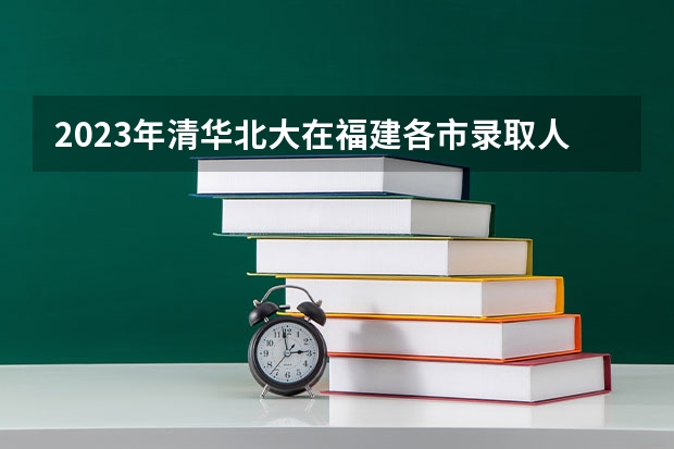 2023年清华北大在福建各市录取人数（2023清华广东录取人数）