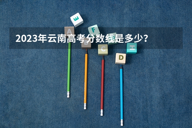 2023年云南高考分数线是多少？