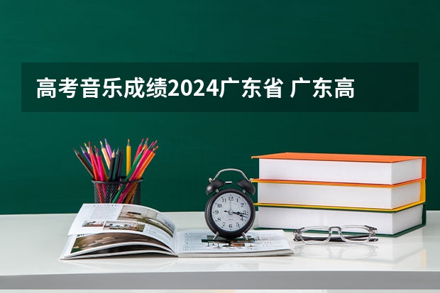 高考音乐成绩2024广东省 广东高考分数线
