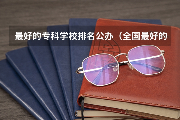 最好的专科学校排名公办（全国最好的专科学校公办排名）